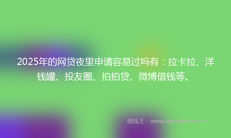 2025年的网贷夜里申请容易过吗有：拉卡拉、洋钱罐、投友圈、拍拍贷、微博借钱等。