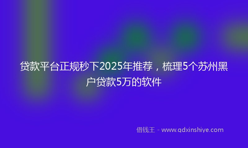 贷款平台正规秒下2025年推荐，梳理5个苏州黑户贷款5万的软件