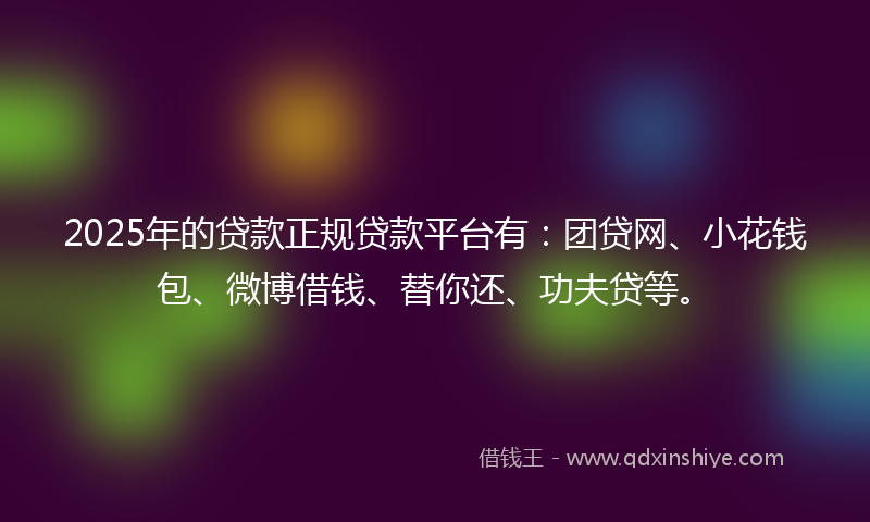 2025年的贷款正规贷款平台有：团贷网、小花钱包、微博借钱、替你还、功夫贷等。