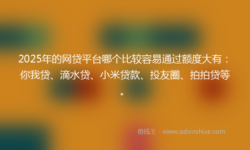 2025年的网贷平台哪个比较容易通过额度大有：你我贷、滴水贷、小米贷款、投友圈、拍拍贷等。