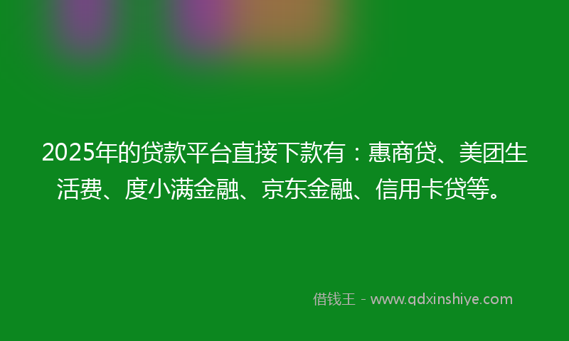 2025年的贷款平台直接下款有：惠商贷、美团生活费、度小满金融、京东金融、信用卡贷等。