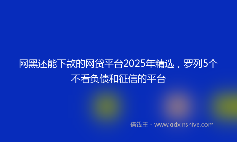 网黑还能下款的网贷平台2025年精选，罗列5个不看负债和征信的平台