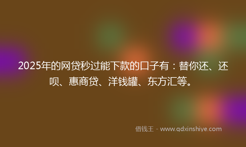 2025年的网贷秒过能下款的口子有：替你还、还呗、惠商贷、洋钱罐、东方汇等。