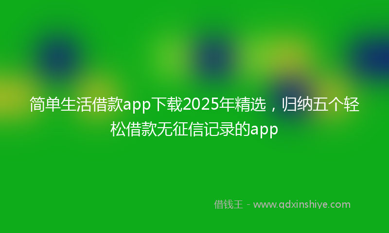 简单生活借款app下载2025年精选，归纳五个轻松借款无征信记录的app