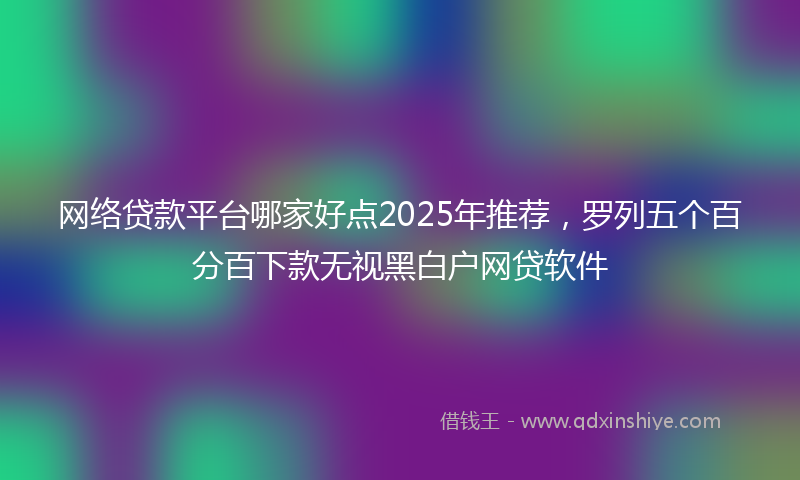网络贷款平台哪家好点2025年推荐，罗列五个百分百下款无视黑白户网贷软件