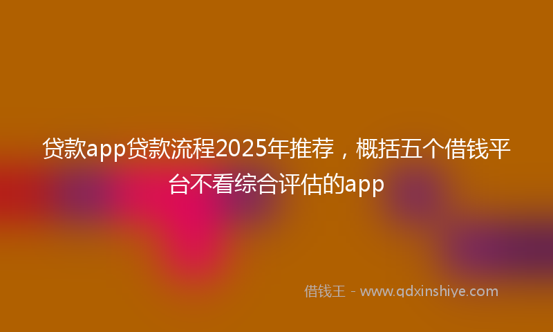 贷款app贷款流程2025年推荐，概括五个借钱平台不看综合评估的app