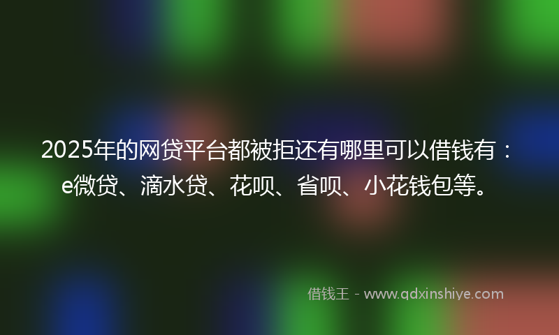 2025年的网贷平台都被拒还有哪里可以借钱有：e微贷、滴水贷、花呗、省呗、小花钱包等。