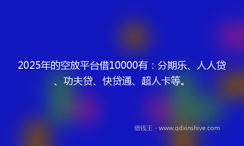 2025年的空放平台借10000有：分期乐、人人贷、功夫贷、快贷通、超人卡等。