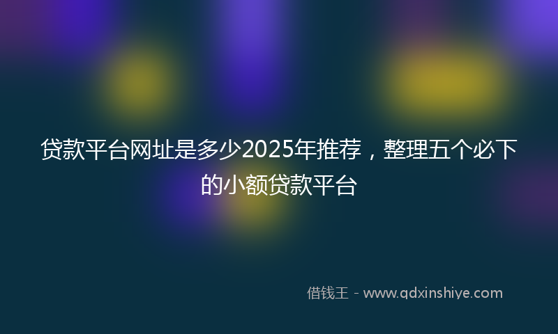 贷款平台网址是多少2025年推荐，整理五个必下的小额贷款平台