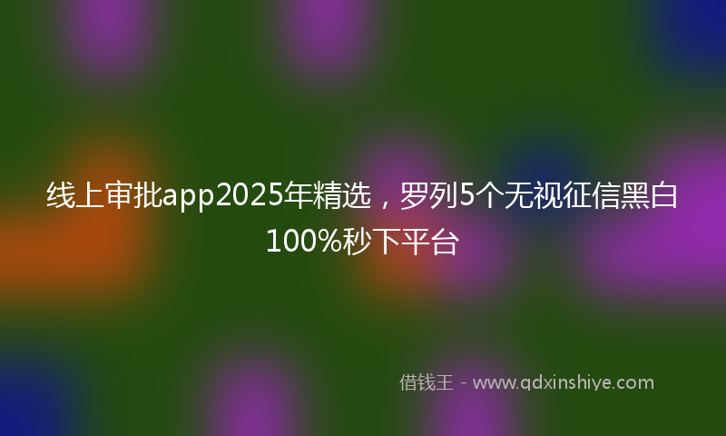 线上审批app2025年精选，罗列5个无视征信黑白100%秒下平台