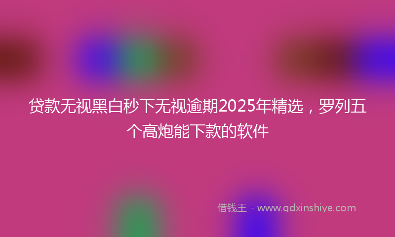 贷款无视黑白秒下无视逾期2025年精选，罗列五个高炮能下款的软件