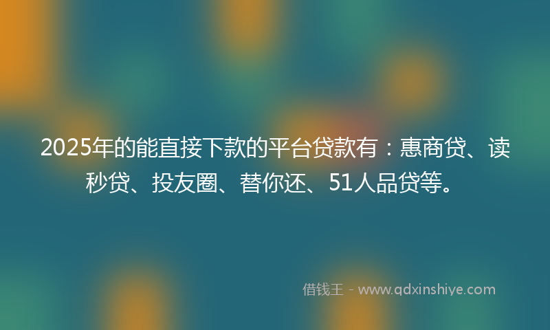 2025年的能直接下款的平台贷款有：惠商贷、读秒贷、投友圈、替你还、51人品贷等。