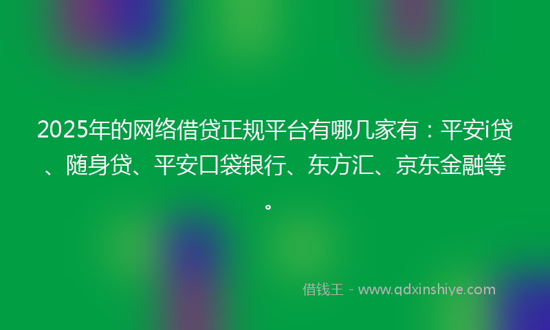 2025年的网络借贷正规平台有哪几家有：平安i贷、随身贷、平安口袋银行、东方汇、京东金融等。