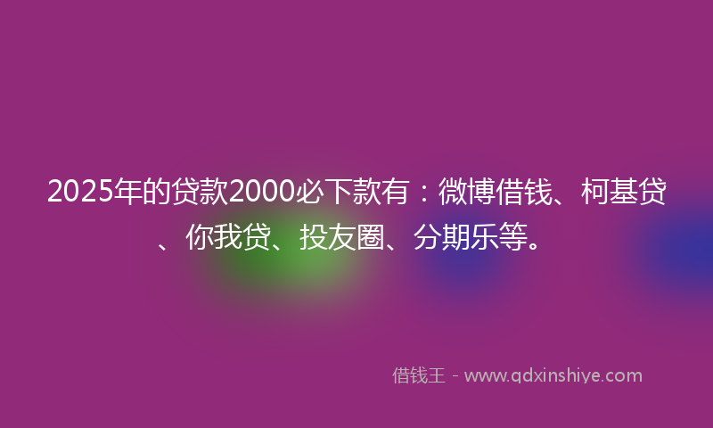 2025年的贷款2000必下款有：微博借钱、柯基贷、你我贷、投友圈、分期乐等。