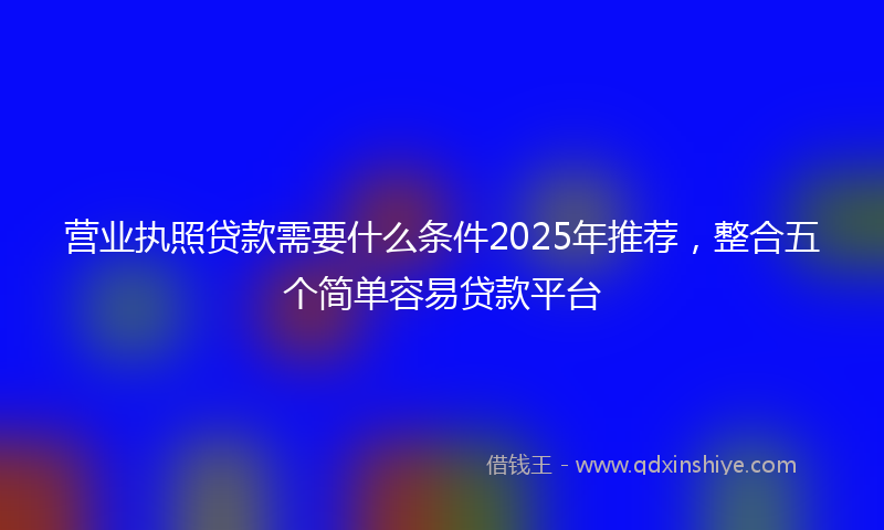 营业执照贷款需要什么条件2025年推荐，整合五个简单容易贷款平台