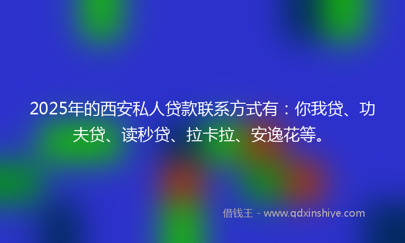 2025年的西安私人贷款联系方式有：你我贷、功夫贷、读秒贷、拉卡拉、安逸花等。