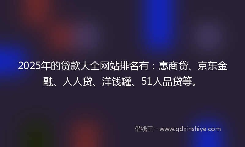 2025年的贷款大全网站排名有：惠商贷、京东金融、人人贷、洋钱罐、51人品贷等。