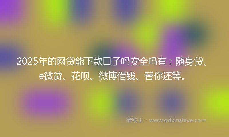 2025年的网贷能下款口子吗安全吗有：随身贷、e微贷、花呗、微博借钱、替你还等。