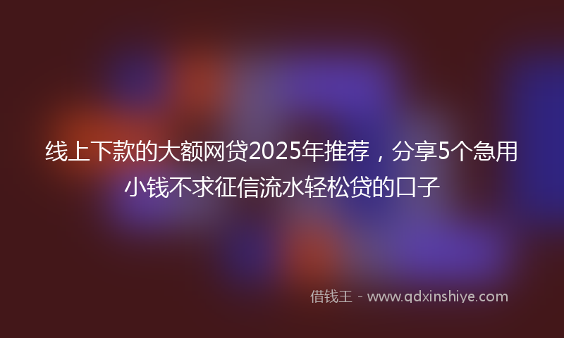 线上下款的大额网贷2025年推荐，分享5个急用小钱不求征信流水轻松贷的口子