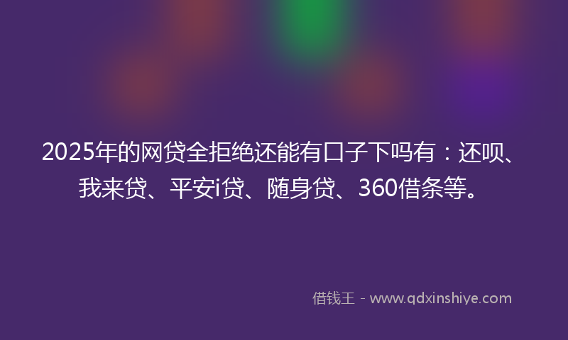 2025年的网贷全拒绝还能有口子下吗有：还呗、我来贷、平安i贷、随身贷、360借条等。