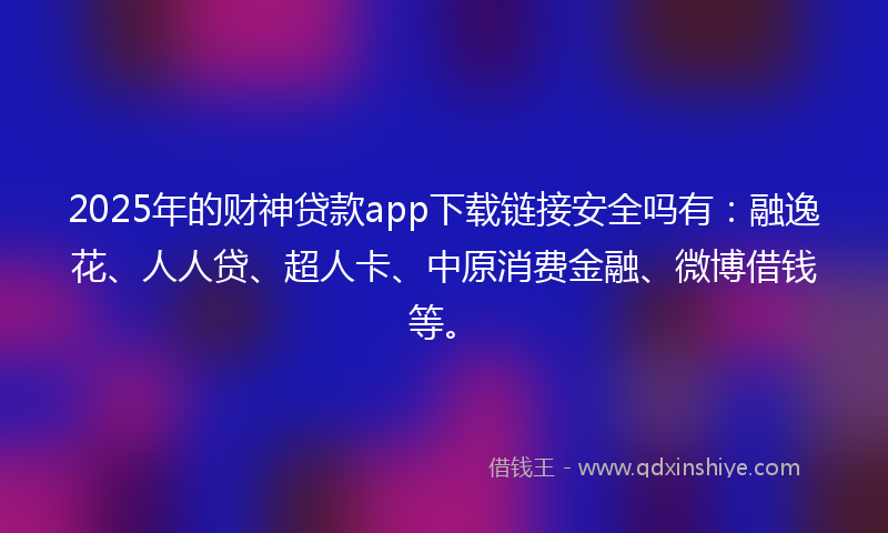 2025年的财神贷款app下载链接安全吗有：融逸花、人人贷、超人卡、中原消费金融、微博借钱等。