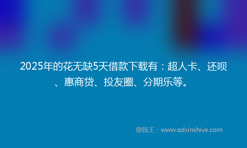 2025年的花无缺5天借款下载有：超人卡、还呗、惠商贷、投友圈、分期乐等。