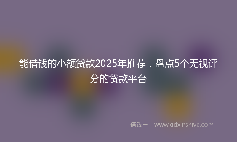 能借钱的小额贷款2025年推荐，盘点5个无视评分的贷款平台