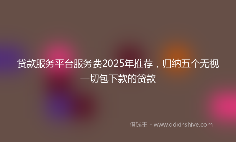 贷款服务平台服务费2025年推荐，归纳五个无视一切包下款的贷款