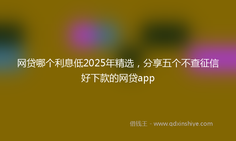 网贷哪个利息低2025年精选，分享五个不查征信好下款的网贷app