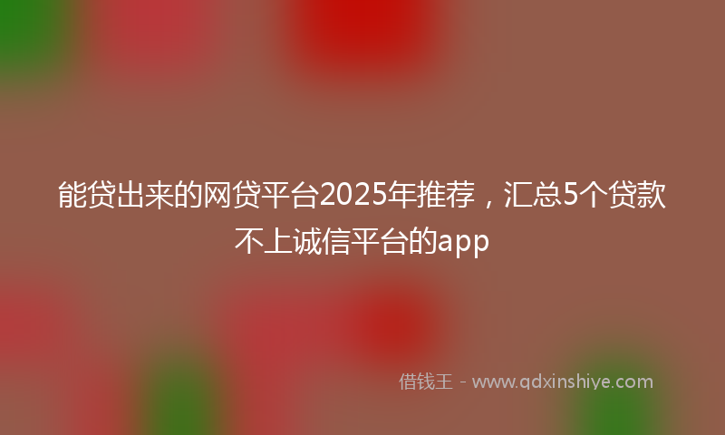 能贷出来的网贷平台2025年推荐，汇总5个贷款不上诚信平台的app
