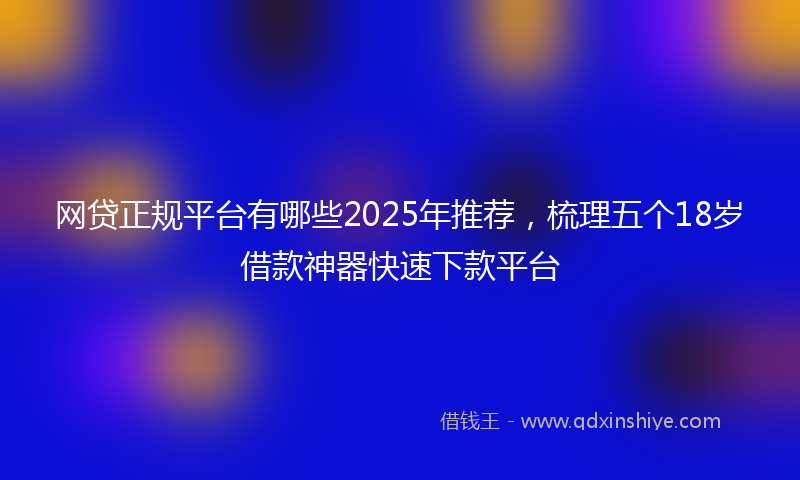 网贷正规平台有哪些2025年推荐，梳理五个18岁借款神器快速下款平台