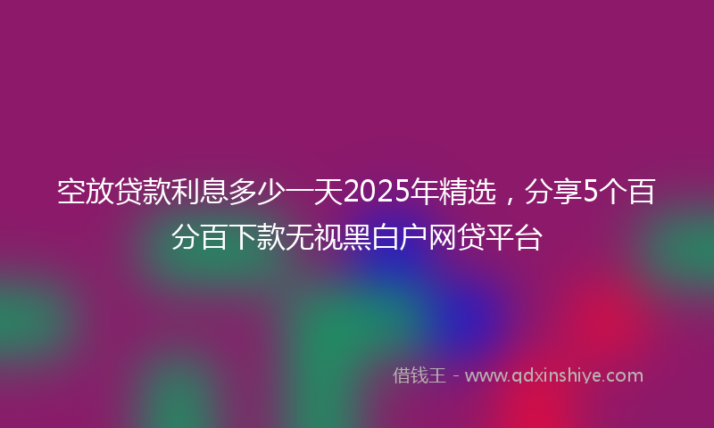 空放贷款利息多少一天2025年精选，分享5个百分百下款无视黑白户网贷平台