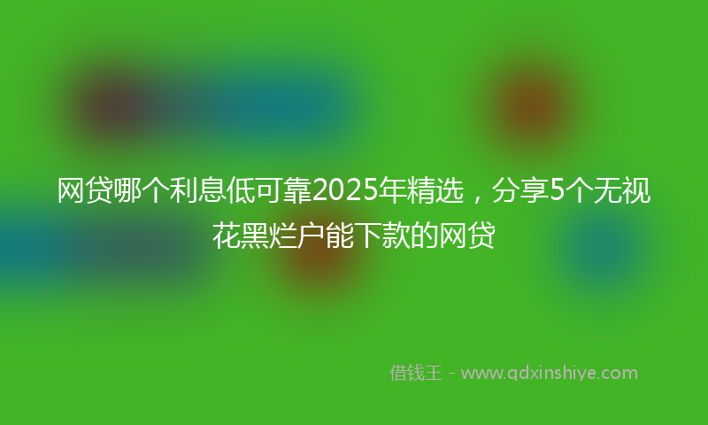 网贷哪个利息低可靠2025年精选，分享5个无视花黑烂户能下款的网贷