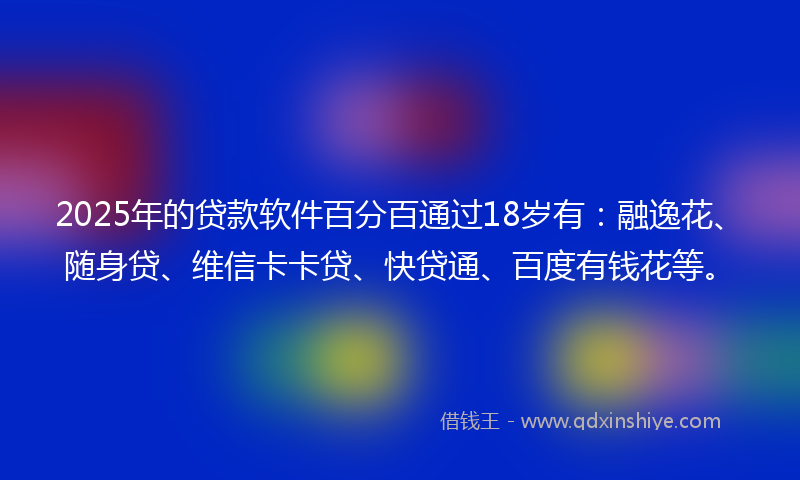 2025年的贷款软件百分百通过18岁有：融逸花、随身贷、维信卡卡贷、快贷通、百度有钱花等。