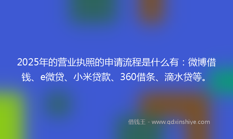2025年的营业执照的申请流程是什么有：微博借钱、e微贷、小米贷款、360借条、滴水贷等。