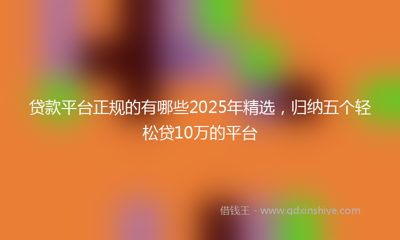 贷款平台正规的有哪些2025年精选，归纳五个轻松贷10万的平台