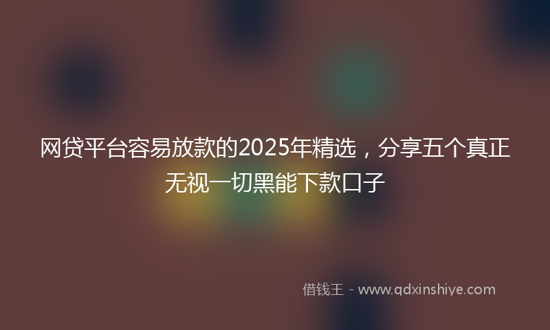 网贷平台容易放款的2025年精选，分享五个真正无视一切黑能下款口子