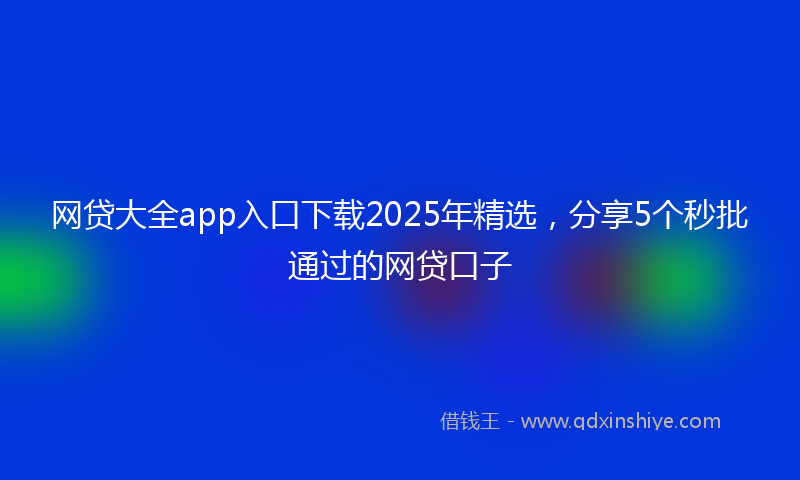 网贷大全app入口下载2025年精选，分享5个秒批通过的网贷口子