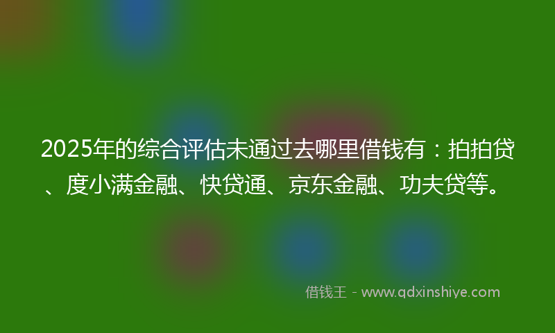 2025年的综合评估未通过去哪里借钱有：拍拍贷、度小满金融、快贷通、京东金融、功夫贷等。