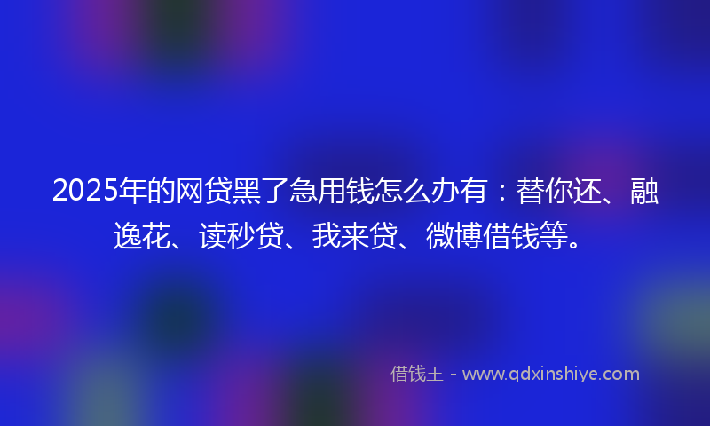 2025年的网贷黑了急用钱怎么办有：替你还、融逸花、读秒贷、我来贷、微博借钱等。