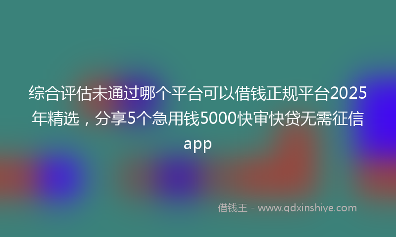 综合评估未通过哪个平台可以借钱正规平台2025年精选，分享5个急用钱5000快审快贷无需征信app