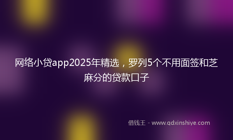 网络小贷app2025年精选，罗列5个不用面签和芝麻分的贷款口子