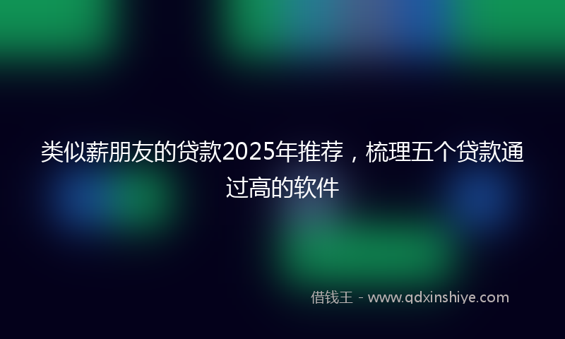 类似薪朋友的贷款2025年推荐，梳理五个贷款通过高的软件