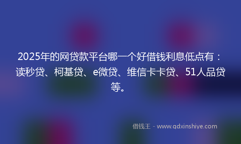 2025年的网贷款平台哪一个好借钱利息低点有：读秒贷、柯基贷、e微贷、维信卡卡贷、51人品贷等。