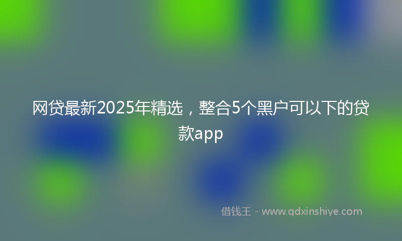 网贷最新2025年精选，整合5个黑户可以下的贷款app