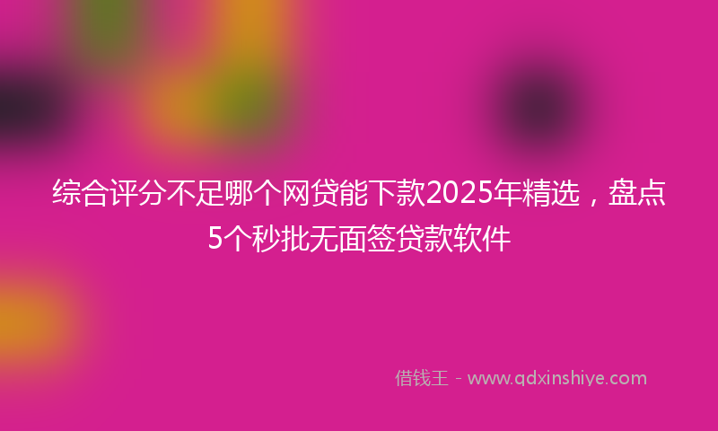 综合评分不足哪个网贷能下款2025年精选，盘点5个秒批无面签贷款软件