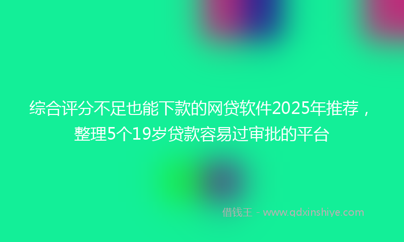 综合评分不足也能下款的网贷软件2025年推荐，整理5个19岁贷款容易过审批的平台