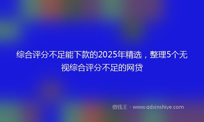 综合评分不足能下款的2025年精选，整理5个无视综合评分不足的网贷