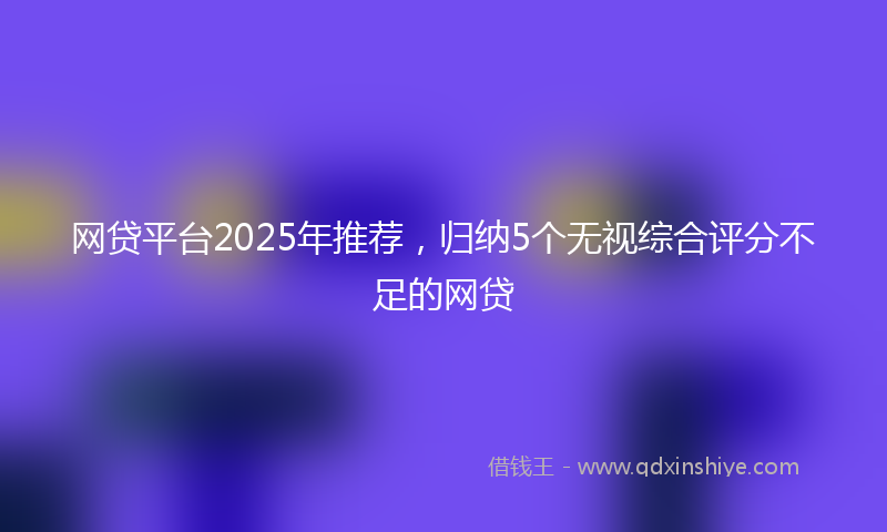 网贷平台2025年推荐，归纳5个无视综合评分不足的网贷