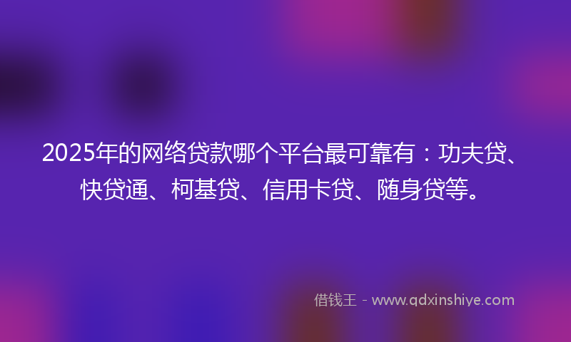 2025年的网络贷款哪个平台最可靠有：功夫贷、快贷通、柯基贷、信用卡贷、随身贷等。